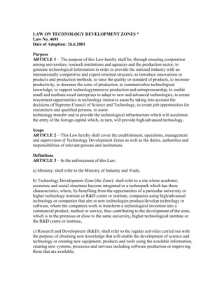 LAW ON TECHNOLOGY DEVELOPMENT ZONES *
Law No. 4691
Date of Adoption: 26.6.2001
Purpose
ARTICLE 1 – The purpose of this Law hereby shall be, through ensuring cooperation
among universities, research institutions and agencies and the production sector, to
generate technological information in order to provide the national industry with an
internationally competitive and export-oriented structure, to introduce innovations in
products and production methods, to raise the quality or standard of products, to increase
productivity, to decrease the costs of production, to commercialise technological
knowledge, to support technologyintensive production and entrepreneurship, to enable
small and medium-sized enterprises to adapt to new and advanced technologies, to create
investment opportunities in technology intensive areas by taking into account the
decisions of Supreme Council of Science and Technology, to create job opportunities for
researchers and qualified persons, to assist
technology transfer and to provide the technological infrastructure which will accelerate
the entry of the foreign capital which, in turn, will provide high/advanced technology.
Scope
ARTICLE 2 – This Law hereby shall cover the establishment, operations, management
and supervision of Technology Development Zones as well as the duties, authorities and
responsibilities of relevant persons and institutions.
Definitions
ARTICLE 3 – In the enforcement of this Law:
a) Ministry: shall refer to the Ministry of Industry and Trade,
b) Technology Development Zone (the Zone): shall refer to a site where academic,
economic and social structures become integrated or a technopark which has these
characteristics, where, by benefiting from the opportunities of a particular university or
higher technology institute or R&D centre or institute, companies using high/advanced
technology or companies that aim at new technologies produce/develop technology or
software, where the companies work to transform a technological invention into a
commercial product, method or service, thus contributing to the development of the zone,
which is in the premises or close to the same university, higher technological institute or
the R&D centre or institute,
c) Research and Development (R&D): shall refer to the regular activities carried out with
the purpose of obtaining new knowledge that will enable the development of science and
technology or creating new equipment, products and tools using the available information,
creating new systems, processes and services including software production or improving
those that are available,
 