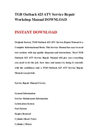TGB Outback 425 ATV Service Repair
Workshop Manual DOWNLOAD
INSTANT DOWNLOAD
Original Factory TGB Outback 425 ATV Service Repair Manual is a
Complete Informational Book. This Service Manual has easy-to-read
text sections with top quality diagrams and instructions. Trust TGB
Outback 425 ATV Service Repair Manual will give you everything
you need to do the job. Save time and money by doing it yourself,
with the confidence only a TGB Outback 425 ATV Service Repair
Manual can provide.
Service Repair Manual Covers:
General Information
Service Maintenance Information
Lubrication System
Fuel System
Engine Removal
Cylinder Head / Valve
Cylinder / Piston
 