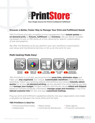 TBG
                                    Your Single Source for Print & Collateral Fulfillment



        Discover a Better, Faster Way to Manage Your Print and Fulfillment Needs

        TBG PrintStore provides complete on-line management from instant quotes on
        on-demand print, to fixtures, fulfillment and inventory. We can deliver complex
        campaigns to one, or 100 stores at a time, allowing for specific customization
        of text and graphics.

        We offer the flexibility to let you perform your own storefront customization,
        user setup and maintenance services, or let us do the work for you!


        Multi-tasking Made Easy!




                    INSTANT            PRINT ON          FIXTURE      PICK, PACK        INVENTORY
                    QUOTES             DEMAND          FULFILLMENT      & SHIP         MANAGEMENT


        TBG PrintStore is a private, secure portal that saves time, eliminates steps and
        helps you stay organized. Our unique, customizable storefront allows the link to
        seamlessly match your existing website and reinforce your brand. Instantly obtain
        quotes for all your on-demand printing, saving valuable time while helping you plan
        and manage your budget. Printed materials and fixtures can be kitted and shipped
        based on multiple schedules. Effortlessly manage usage and inventory in real time.
        Upload customer lists for fast and easy customized mailings.

        Plug our print and fulfillment capabilities directly into your organization and create
        a valuable link between the home office and the field.

        TBG PrintStore is ideal for:
           • Franchisors/franchisees	             • Retail stores	                 • Sales agents
           • Dealerships	                         • Commercial distributors	       • Financial institutions




TBG PrintStore is powered by The Bernard Group ©2012                                        INSPIRED MERCHANDISING SOLUTIONS
 