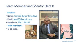 Team Member and Mentor Details
- Mentor:
• Name: Pramod Kumar Srivastava
• Email: pksri93@gmail.com
• Mobile no: 97411 94285
- Team Members:
• To be hired.
SL 7/7
Google image, with respective copyright.
 