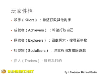 玩家性格
 • 殺手（Killers） ：希望打敗其他對手


 • 成就者（Achievers） ：希望打敗自己


 • 探索者（Explorers） ：四處探索，搜尋新事物


 • 社交家（Socialisers） ：注重與朋友體驗遊戲


 • 商人（Traders）：賺錢為目的


BUNBERT.NET            By：Professor Richard Bartle
 