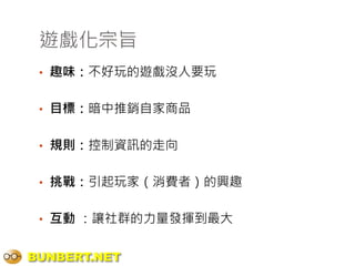 遊戲化宗旨
 • 趣味：不好玩的遊戲沒人要玩


 • 目標：暗中推銷自家商品


 • 規則：控制資訊的走向


 • 挑戰：引起玩家（消費者）的興趣


 • 互動 ：讓社群的力量發揮到最大


BUNBERT.NET
 