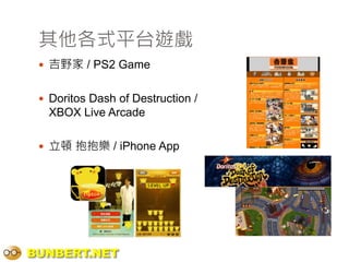 其他各式平台遊戲
  吉野家 / PS2 Game


  Doritos Dash of Destruction /
   XBOX Live Arcade

  立頓 抱抱樂 / iPhone App




BUNBERT.NET
 