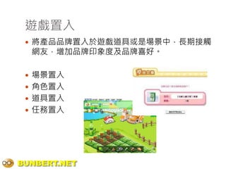 遊戲置入
  將產品品牌置入於遊戲道具或是場景中，長期接觸
  網友，增加品牌印象度及品牌喜好。

  場景置入
  角色置入
  道具置入
  任務置入




BUNBERT.NET
 