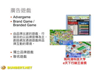 廣告遊戲
  Advergame
  Brand Game /
  Branded Game

  由品牌出資的遊戲，行
  銷目的以品牌宣傳為主。
  創造網友透過遊戲與品
  牌互動的環境。

  獨立品牌遊戲
  聯名遊戲
                   飛利浦科技大亨
                  e天下行銷王首獎
BUNBERT.NET
 