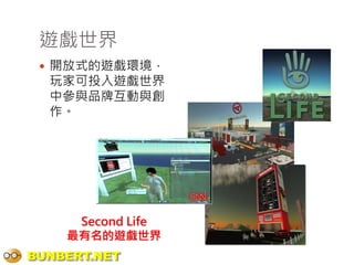 遊戲世界
  開放式的遊戲環境，
  玩家可投入遊戲世界
  中參與品牌互動與創
  作。




     Second Life
    最有名的遊戲世界
BUNBERT.NET
 
