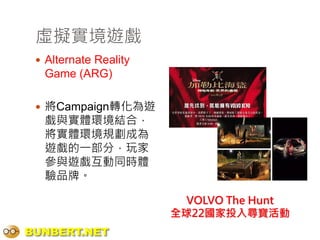 虛擬實境遊戲
  Alternate Reality
  Game (ARG)

  將Campaign轉化為遊
  戲與實體環境結合，
  將實體環境規劃成為
  遊戲的一部分，玩家
  參與遊戲互動同時體
  驗品牌。

                         VOLVO The Hunt
                       全球22國家投入尋寶活動
BUNBERT.NET
 