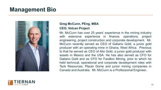 12
Management Bio
Greg McCunn, PEng, MBA
CEO, Volcan Project
Mr. McCunn has over 25 years’ experience in the mining indust...