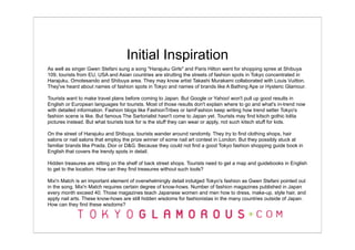 Initial Inspiration
As well as singer Gwen Stefani sung a song "Harajuku Girls" and Paris Hilton went for shopping spree at Shibuya
109, tourists from EU, USA and Asian countries are strutting the streets of fashion spots in Tokyo concentrated in
Harajuku, Omotesando and Shibuya area. They may know artist Takashi Murakami collaborated with Louis Vuitton.
They've heard about names of fashion spots in Tokyo and names of brands like A Bathing Ape or Hysteric Glamour.

Tourists want to make travel plans before coming to Japan. But Google or Yahoo! won't pull up good results in
English or European languages for tourists. Most of those results don't explain where to go and what's in-trend now
with detailed information. Fashion blogs like FashionTribes or IamFashion keep writing how trend setter Tokyo's
fashion scene is like. But famous The Sartorialist hasn't come to Japan yet. Tourists may find kitsch gothic lolita
pictures instead. But what tourists look for is the stuff they can wear or apply, not such kitsch stuff for kids.

On the street of Harajuku and Shibuya, tourists wander around randomly. They try to find clothing shops, hair
salons or nail salons that employ the prize winner of some nail art contest in London. But they possibly stuck at
familiar brands like Prada, Dior or D&G. Because they could not find a good Tokyo fashion shopping guide book in
English that covers the trendy spots in detail.

Hidden treasures are sitting on the shelf of back street shops. Tourists need to get a map and guidebooks in English
to get to the location. How can they find treasures without such tools?

Mix'n Match is an important element of overwhelmingly detail indulged Tokyo's fashion as Gwen Stefani pointed out
in the song. Mix'n Match requires certain degree of know-hows. Number of fashion magazines published in Japan
every month exceed 40. Those magazines teach Japanese women and men how to dress, make-up, style hair, and
apply nail arts. These know-hows are still hidden wisdoms for fashionistas in the many countries outside of Japan.
How can they find these wisdoms?
 