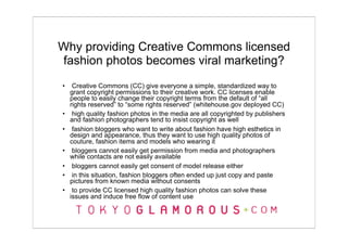 Why providing Creative Commons licensed
fashion photos becomes viral marketing?
•    Creative Commons (CC) give everyone a simple, standardized way to
    grant copyright permissions to their creative work. CC licenses enable
    people to easily change their copyright terms from the default of “all
    rights reserved” to “some rights reserved” (whitehouse.gov deployed CC)
•    high quality fashion photos in the media are all copyrighted by publishers
    and fashion photographers tend to insist copyright as well
•    fashion bloggers who want to write about fashion have high esthetics in
    design and appearance, thus they want to use high quality photos of
    couture, fashion items and models who wearing it
•    bloggers cannot easily get permission from media and photographers
    while contacts are not easily available
•    bloggers cannot easily get consent of model release either
•    in this situation, fashion bloggers often ended up just copy and paste
    pictures from known media without consents
•    to provide CC licensed high quality fashion photos can solve these
    issues and induce free flow of content use
 