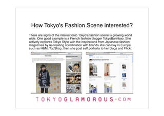 How Tokyo's Fashion Scene interested?
There are signs of the interest onto Tokyo's fashion scene is growing world
wide. One good example is a French fashion blogger TokyoBanhbao. She
actively explores Tokyo Style with the inspirations from Japanese fashion
magazines by re-creating coordination with brands she can buy in Europe
such as H&M, TopShop, then she post self portraits to her blogs and Flickr.
 