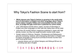 Why Tokyo's Fashion Scene to start from?

•  While interest onto Tokyo's fashion is growing in the world wide,
  lack of information in English and other languages about Tokyo's
  scene makes it largely hidden and unaccessible from the world,
  thus, to bridge this gap could have a potential for online media.
• over 1200 fashion brands exist in Japan, but lack of information in
  English and other languages on their web site makes them off the radar
• more than 40 monthly fashion magazines published in Japan with high
  density content, but they only target domestic market inside Japan
• foreign visitors to Shibuya, Harajuku, Omotesando and Daikanyama
  area are increasing, however, lack of shopping information in English and
  European languages is being found (Chinese & Korean tourists have
  good travel guide books)
   – popular places such as Laforet Harajuku and Shibuya109 are not
     providing web site in English
 