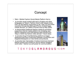 Concept
• Web + Mobile Fashion Social Media Platform that is:
• to provide visual content with text in English and other
  languages on Tokyo's "fashion trend" and "beauty know-
  how" for the fashion consumers in UK, USA, EU and other
  countries through the Web and iPhone / Android type
  mobile devices. (21 Million iPhones sold by May 2009)
• to democratize traditional fashion media by providing
  supportive internet media platform for emerging new
  fashion designers and international class brands from
  Tokyo (+other key fashion cities abroad = future idea).
• to provide Visual Viral Marketing platform to trigger
  expansive free flow of discovery between Consumers and
  Suppliers/Designers on new trends and products.
• to provide User Generated, Creative Commons licensed
  fashion photos and content to use for fashion bloggers
  world wide = fashion as soft power for communication.
 