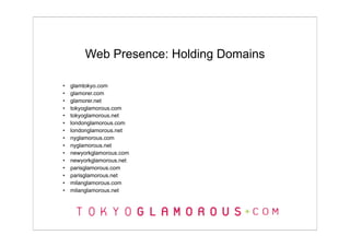 Web Presence: Holding Domains

•   glamtokyo.com
•   glamorer.com
•   glamorer.net
•   tokyoglamorous.com
•   tokyoglamorous.net
•   londonglamorous.com
•   londonglamorous.net
•   nyglamorous.com
•   nyglamorous.net
•   newyorkglamorous.com
•   newyorkglamorous.net
•   parisglamorous.com
•   parisglamorous.net
•   milanglamorous.com
•   milanglamorous.net
 