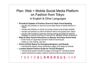 Plan: Web + Mobile Social Media Platform
        on Fashion from Tokyo
                in English & Other Languages
• Periodical Updates of Fashion Scene for Style Trend Spotting
   – visuals and articles on real and up-to-date scene of street fashion in
     Tokyo
   – visuals and articles on scene of runway shows and private exhibits
   – visuals and articles on trend of fashion items and goods from Tokyo
   – visuals with Creative Commons license will be provided for fashion
     bloggers to induce free flow of use and for affiliated article syndication
• Step by Step Visual Instructions on Beauty Technique Know Hows
   – know-hows of Japanese women's fashion techniques
   – make-up, hair styling, nail arts
• Online Exhibit Space for Emerging Designers and Brands
   – membership based online showroom pages and blogs for brands
• Location Based Fashion Guide for Tourist Shoppers
   – membership based storefront pages and blogs for individual stores
   – useful interactive location maps to lead tourists to actual locations
 
