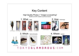 Key Content
                                           High Quality Photos = "image is everything"
                                                                 flexible use with Creative Commons license

                                      1. What = style                                                                       2. How = technique



                                                                                                   (CC BY) El Secretario                                (CC BY) Marshall Flickman
(CC BY) whorange   (CC BY) whorange   (CC BY) whorange       (CC BY) gohsuket   (CC BY) gohsuket                            (CC BY) Laura Ribeiro




                                 3. Which = items & brands                                                                 4. Where = places



                                                                                                                                     (CC BY) gohsuket

          (CC BY) LuluSmith           (CC BY) supersentido            (CC BY) bbaunach                                                                            (CC BY) gohsuket
 