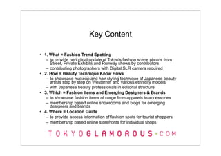Key Content

• 1. What = Fashion Trend Spotting
   – to provide periodical update of Tokyo's fashion scene photos from
     Street, Private Exhibits and Runway shows by contributors
   – contributing photographers with Digital SLR camera required
• 2. How = Beauty Technique Know Hows
   – to showcase makeup and hair styling technique of Japanese beauty
     artists step by step on Westerner and various ethnicity models
   – with Japanese beauty professionals in editorial structure
• 3. Which = Fashion Items and Emerging Designers & Brands
   – to showcase fashion items of range from apparels to accessories
   – membership based online showrooms and blogs for emerging
     designers and brands
• 4. Where = Location Guide
   – to provide access information of fashion spots for tourist shoppers
   – membership based online storefronts for individual shops
 