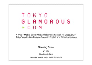 A Web + Mobile Social Media Platform on Fashion for Discovery of
Tokyo's up-to-date Fashion Scene in English and Other Languages




                       Planning Sheet
                           v1.30
                         Handle with Care
               Gohsuke Takama, Tokyo, Japan, 2008-2009
 
