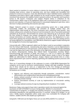 3 | P a g e
Qwest wanted to transform its service delivery to shorten the time-to-market for new products,
including cloud services, reduce its operating costs, and have visibility and traceability from
products to services to resources. It was also determined to reduce individual service component
redundancy and enforce Qwest’s high standards for the overall customer experience.To reduce
investment risk and prove the viability of what it wanted to achieve, the operator and its partners
turned to TM Forum’s Frameworx and Catalyst Program before it embarked on the
transformation. Within a year of the deployment Qwest saw a 4 percent increase in revenue, a 5
percent cost reduction, a 25 percent improvement in new product deployment cycle times, and a
decrease in unique provisioning and assurance job steps.
Magyar Telekom’s project to convert a legacy provisioning system into a single platform
successfully enables the provisioning and activation of multiple product lines. The
implementation relied heavily on TM Forum Frameworx and is delivering many benefits. They
include cutting service activation by 20 percent and increasing the ratio of successful automated
activations by 30 percent. Time-to-market for services was reduced by up to 20 percent, while
the time needed to integrate new network management systems fell by 30 percent. When
manual interventions are needed, they take 70 percent less time. The deployment of a zero-
touch home gateway has lessened field force activity by 30 percent. New and existing services
are being migrated to a new platform, and CRM will be enhanced to support trouble ticketing and
the management of service level agreements.
Concurrently with e TOM an approach called Lean Six Sigma ( used so successfully in corporates
from the Fortune 500 financial , manufacturing and service industries ) can be implemented to
cut waste and inefficiency in Telco processes. Lean Six Sigma is a managerial concept combining
Lean and Six Sigma that results in the elimination of the eight kinds of wastes / muda (classified
as Defects, Overproduction, Waiting, Non- Utilized Talent, Transportation, Inventory, Motion,
Extra-Processing) and provision of goods and service at a rate of 3.4 defects per million
opportunities (DPMO). Lean Six Sigma utilises the DMAIC phases similar to that of Six Sigma.
DMAIC (an abbreviation for Define, Measure, Analyze, Improve and Control) refers to a data-
driven improvement cycle used for improving, optimizing and stabilizing business processes and
designs.
There are 4 overarching strategies in the endeavour to create a LEAN MEAN Organisation.The
categories can be seen as structural, transformational, changes with high complexity. Pursuing
any of these should not be seen as a replacement to the first strategy of continuous
improvement – there is always something more that can be done to improve the efficiency within
the business as it is today.
 Improve cost efficiency and productivity through automation, centralisation, market
differentiation and reengineering of work processes (including partnering)
 Realise national economy of scale by mergers & acquisitions with competing operators
(including network sharing)
 Achieve international economy of scale by implementation of cross-border working
processes
 Leverage national economy of scope by integrating fixed, broadband, TV or mobile
Businesses Today, every aspect of your telco’s operations needs to be measured against the
touchstone of COST EFFICIENCY to ensure it brings profits. Whether it is investment in
Transformative IP programs, in merging and acquiring enterprises, or in outpacing competition;
eliminating redundancies and optimizing processes is essential. Getting rid of people ( to cut
costs ) hardly requires imagination unless senior execs have overloaded the Company with
relatives , buddies and PA’s who double up as girlfriends !!
Using both e TOM and Lean Six Sigma Telcos can cut costs INTELLIGENTLY in a variety of
 