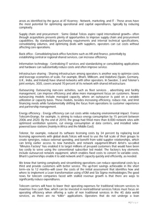 4 | P a g e
areas as identified by the gurus at AT Kearney : Network, marketing, and IT : These areas have
the most potential for optimizing operational and capital expenditures, typically by reducing
complexity.
Supply chain and procurement : Some Global Telcos aspire rapid international growth— often
through acquisitions presents plenty of opportunities to improve supply chain and procurement
capabilities. By standardizing purchasing requirements and internal technical specifications,
consolidating volumes, and optimizing deals with suppliers, operators can cut costs without
affecting core operations.
Back office : Consolidating back-office functions such as HR and finance, potentially by
establishing central or regional shared services, can increase efficiency
Information technology : Centralizing IT services and standardizing or consolidating applications
and hardware can substantially reduce costs and often improve service.
Infrastructure sharing : Sharing infrastructure among operators is another way to optimize costs
and leverage economies of scale. For example, Bharti, Millicom, and Vodafone (Spain, Germany,
U.K., India, and Ireland) have shared networks with other operators. In Sweden, 3 and Telenor’s
joint venture, 3GIS, covers around 70 percent of its network with shared infrastructure.
Outsourcing: Outsourcing non-core activities, such as fleet services , advertising and facility
management, can improve efficiency and allow more management focus on customers. Newer
outsourcing models include managed capacity, where an outsourcer is paid on a variable
utilization or capacity basis. These models, besides increasing efficiency, reduce risk, and limit
financing needs while fundamentally shifting the focus from operations to customer experience
and partnership management.
Energy efficiency : Energy efficiency can cut costs while reducing environmental impact. France
Telecom-Orange, for example, is aiming to reduce energy consumption by 15 percent between
2006 and 2020. By the end of 2010, the group had fitted more than 8,000 network sites with
optimized ventilation systems, cut energy consumption at data centers, and installed solar-
powered base stations (mainly in Africa and the Middle East).
Telenor, for example, reduced its software licensing costs by 34 percent by replacing local
licensing agreements with global deals.Telcos will need to use the full scale of their groups to
create synergies, reduce external spending, and benefit from solid supplier relationships, which
can bring earlier access to new handsets and network equipment.Bharti Airtel’s so-called
“Minutes Factory” has enabled it to target millions of pre-paid customers that would have been
too costly to serve using the conventional subscriber led model. The factory’s key elements
include outsourced network equipment, which enables fixed costs to convert to variable costs.
Bharti’s partnerships enable it to add network and IT capacity quickly and efficiently, as needed.
We know that taming complexity and streamlining operations can reduce operational costs by a
third and provide customers with better service. The up-front savings achievable in the short
term—six to 12 months—will cover the costs of the initial assessment that identifies how and
where to implement a Lean transformation using eTOM and Six Sigma methodologies.The good
news for telecom companies faced with stalled revenue growth is that there are ways to
significantly reduce expenditures.
Telecom carriers will have to lower their operating expenses for traditional telecom services to
maximize free cash flow, which can be invested in nontraditional services.Telcos must focus on
operating efficiency when offering a suite of non traditional services in the 4G data world
services, as there are no “killer” applications. Operators that do not undergo a lean
 