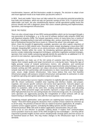 5 | P a g e
transformation, however, will find themselves unable to compete. The decision to adopt a lean
and mean approach needs to be made before you become extinct !!
In MEA , fixed and mobile Telcos have not fully realized the cost-reduction potential provided by
lean tools and techniques, which not only can generate savings of from 10 to 15 percent on the
addressable cost base, but also simultaneously improve overall operational quality levels.This
process should start with a diagnostic phase that covers network planning and implementation,
operations, and management infrastructure.
SOLVE THE PUZZLE
There are also a broad range of new OPEX saving possibilities which can be leveraged through a
new generation of technologies, e. g. in the area of software defined radio networks (SDR) and
self organized networks (SON). The network operations centers of many telcos face a variety of
challenges, including having to deal with technology silos, unclear ownership of network issues,
lack of institutional memory that forces teams to “reinvent the wheel” time and again, and
others. Given the breadth of opportunities available, operators can often capture reductions of
15 to 35 percent in NOC-related costs. Potential actions include developing a clean-sheet NOC
redesign, integrating NOC services on an end-to-end basis, and instilling a problem-solving, high
performance mindset within the center. By introducing optimized governance models, best-
practice vendor relationship management techniques, and better negotiation and deal strategies,
operators that revisit mobile outsourcing typically identify the potential for an additional 5 to 10
percent in cost reduction, representing 2 to 3 percent of total costs.
Mobile operators can make use of the rich variety of customer data they have on hand to
improve their network quality and target investments on a site-by-site basis. Taking this type of
highly granular review of network performance metrics, site utilization, and commercial
performance will enable leaders to pinpoint spending requirements.By using techniques such as
network caching and CDN, operators can reduce one-on-one network downloading and hence,
network load and form partnerships with broadcasters to share investments and build a large-
scale, secure, single network infrastructure. Telco Gurus believe that even that fixed-line
infrastructure players will outsource network infrastructure and operation to contractors in order
to optimize operating and capital expenditures (opex and capex).
Making this outsourcing a success requires companies to explicitly split roles and responsibilities
with the chosen contractors, establish clear reporting and interface models, and prepare,
negotiate, and execute specific contracts and service level agreements. Telecoms players can
employ proprietary analyses and techniques to improve the amount of value their products
deliver to customers, while at the same time, creating cost-efficient designs and calculating
target costs. While personnel wages and benefits represent a major network operating cost,
other high potential areas for cost cutting include site rental and energy costs. As a consequence,
some operators are aggressively pursuing the renegotiation of rental contracts with an eye
toward moving or eliminating those sites with the most expensive rental contracts.
Considering network optimization, some operators are exploring base transceiver station (BTS)
“hotels.” These BTS hotels group the electronics from a number of base stations for antennae up
to 20 km away. The priorities of telecom CIOs are related to business applications, BI ,analytics,
customer service support systems, centralizing the billing systems and the convergence
of Internet protocol. While CIOs work to deliver applications and innovation, they are also
asked to be as cost effective as possible. Looking ahead, IT leaders from communications
service providers need to be aware of the shifts brought by new technologies – and they will be
requested to provide insights on how carriers should provide strategic plans and new services to
be launched based on them. This may involve changes to the infrastructure layer to fit new
demands.
 