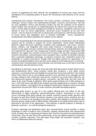 7 | P a g e
services to supplement the basic offering. The consolidation of services also comes with the
development of a monitoring system to assess the effectiveness and efficiency of the service
delivery.
Transitioning from product manufacturer into service provider constitutes some managerial
challenges. Services require new organizational principles, structures and processes. Not only
are new capabilities, metrics and incentives needed, but also the emphasis of the business
model changes from transaction- to relationship-based. Be warned that research has shown it
takes a serious effort by senior management to build the structures, capabilities, processes and
systems to seize the service opportunities. Successful service companies do not start from
scratch – they are built up on the basis of existing units and businesses with the best suited set
of service assets and capabilities such as customer knowledge ; service development,
standardization and rollout capabilities for complete service delivery.
A focus on forward-looking IT investments (funded by reductions in maintenance costs for today’s
systems) will be essential to support the service organisation. Social media collaboration
platforms support all service operations: enterprise case management, call centers, customer
portals, websites, and integration with social media channels. A knowledge base provides
answers to your agents and your customers through all your channels, increasing deflection rates
and reducing time spent per case, keeping your customers happy and loyal. Cloud based CRM
platforms can support the customer service team to improve the way they managed everyday
customer interactions. Communications service providers have a number of attributes that give
them a potential marketplace advantage: an extensive customer base, distribution muscle and
knowledge of customer preferences through CRM and billing systems.The opportunity is to
become an integrated digital services provider across platforms and mobile devices—convincing
customers that a communications service provider can effectively serve as the hub to meet their
communication and entertainment needs.
According to an Accenture survey, the areas that show particular promise include cloud services
and location-based offers. Cloud Customer Portals give customers a true online service
experience, ensuring they have the flexibility to manage their interactions with their Telco entirely
online if they chose to do so, and enabling customer service questions to be managed, just like
an order coming in from a field sales team person. Customers can create orders online for new
and replacement products including, phones, accessories, and SIM cards, and then track the
status of the order through to shipment. When Sprint acquired Nextel, over 5,000 employees in
over 1,100 retail stores and 800 dealer locations got busy collaborating on customer retention
and churn avoidance. Tied together via an employee social network, disparate teams across both
organizations focused their efforts to retain customers and build new loyalty programs.
Delivering good services as part of a core product offering does not suffice as the sole
differentiator in highly competitive telecommunications markets. Investments in new radio
access technology bring along radically new network economics leaving mobile operators with
the quest to gear their network investments towards a cost optimal access, backhaul and core
portfolio. It is critical to cut spending on low-value activities, and redeploy it to investments that
generate growth, margins and true differentiation. Being able to accurately identify where value is
generated at all levels of the organization – from divisions to specific products or offerings to
particular customers – is a critical managerial competence.
Customer ownership and distribution power give communications service providers a strong
foundation on which to build to meet consumers’ ongoing communication and entertainment
needs. Providers have an opportunity to improve their return on investment by monetizing better
connectivity. They can also extend their partnerships across the digital ecosystem to provide a
seamless customer experience. This will require deep insight into subscriber behaviors, new
forms of collaboration within the industry,
 