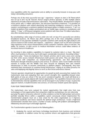 8 | P a g e
new capabilities within the organization and an ability to constantly innovate to keep pace with
today’s demanding consumers.
Perhaps one of the most successful new age ” experience ” players to date is SK Planet,which
was set up in 2011 by SK Telecom, Korea’s largest wireless operator, to offer multiple add-on
experiences for both retail and business subscribers. They include MelOn, already Korea’s largest
music portal, with 17 million subscribers, has also been launched in Indonesia; 11st provides an
e-commerce platform with related advertising and marketing intelligence services.It is now the
country’s second-largest e-commerce platform and largest player in mobile commerce; “T ad” is a
mobile ad platform that enables personalized ads on mobile apps running on smartphones and
tablets; “T map,” a GPS-based navigation service platform with more than 10 million subscribers,
also offers location-based services to businesses.
By consolidating a wide range of services under one roof, on top of its successful core wireless
broadband business, SK Planet now offers perhaps one of the most compelling customer
experiences of any operator worldwide.To provide customers with exactly the right products and
services based on their actions and requests, ” experience ” players such as SK have to become
fully responsive to the correct interpretations of their customers’ behavior, often in real time. The
ability, for instance, to offer access to medical information services could follow evidence of
increased interest in healthcare.
So investing in data analytics capabilities to respond to customer data is a must. “Big data”
offers much promise in this area, but it will require considerable investment. According to Booz ”
experience play ” Telcos de-emphasize their network activities and in some cases even carving
out their entire access network infrastructure—both passive and active. They can share these
costly assets with competitors via network-sharing agreements, and then differentiate
themselves through innovative products and services. In contrast, some recent mobile and fixed
entrants in Europe and the Middle East have focused on deploying their own network
infrastructure in order to become connectivity or platform players. Consequently, they have
minimized their investments in customer-facing infrastructure, relying on an online presence for
sales and deploying only flagship stores to serve as their bricks-and-mortar channel.
Telecom operators should look for opportunities for growth by both assessing their markets (the
market-back view) and evaluating their own current strengths (the capabilities-forward view).
Both points of view are critical; if the two aren’t considered together, the result will likely be a
capabilities system poorly aligned with market opportunities. The capabilities forward view seeks
to find distinctive internal capabilities that can be leveraged in any number of ways: to grow into
adjacent markets, to build innovative new services, or to increase network speed and capacity.
PLAN YOUR TRANSFORMATION
The market-back view turns outward for market opportunities that might arise from new
technologies or from opportunities that competitors might be overlooking or are not coherently
pursuing.The goal is to become coherent: to strike a balance so that the right product and service
portfolio naturally thrives within a capabilities system consciously chosen implemented The
transformation program must set a clear vision for the entire organization as it improves
operational excellence and moves towards the defined target architecture. Create a high-level
transformation checklist that covers a number of tasks starting with problem acknowledgment,
followed by executive buy-in and budget approval.
The Transformation agenda is based on the following pillars :
1. Analysing the current and future technology investments from business and technical
viewpoints. In addition review the key customer drivers and applications that generate
 