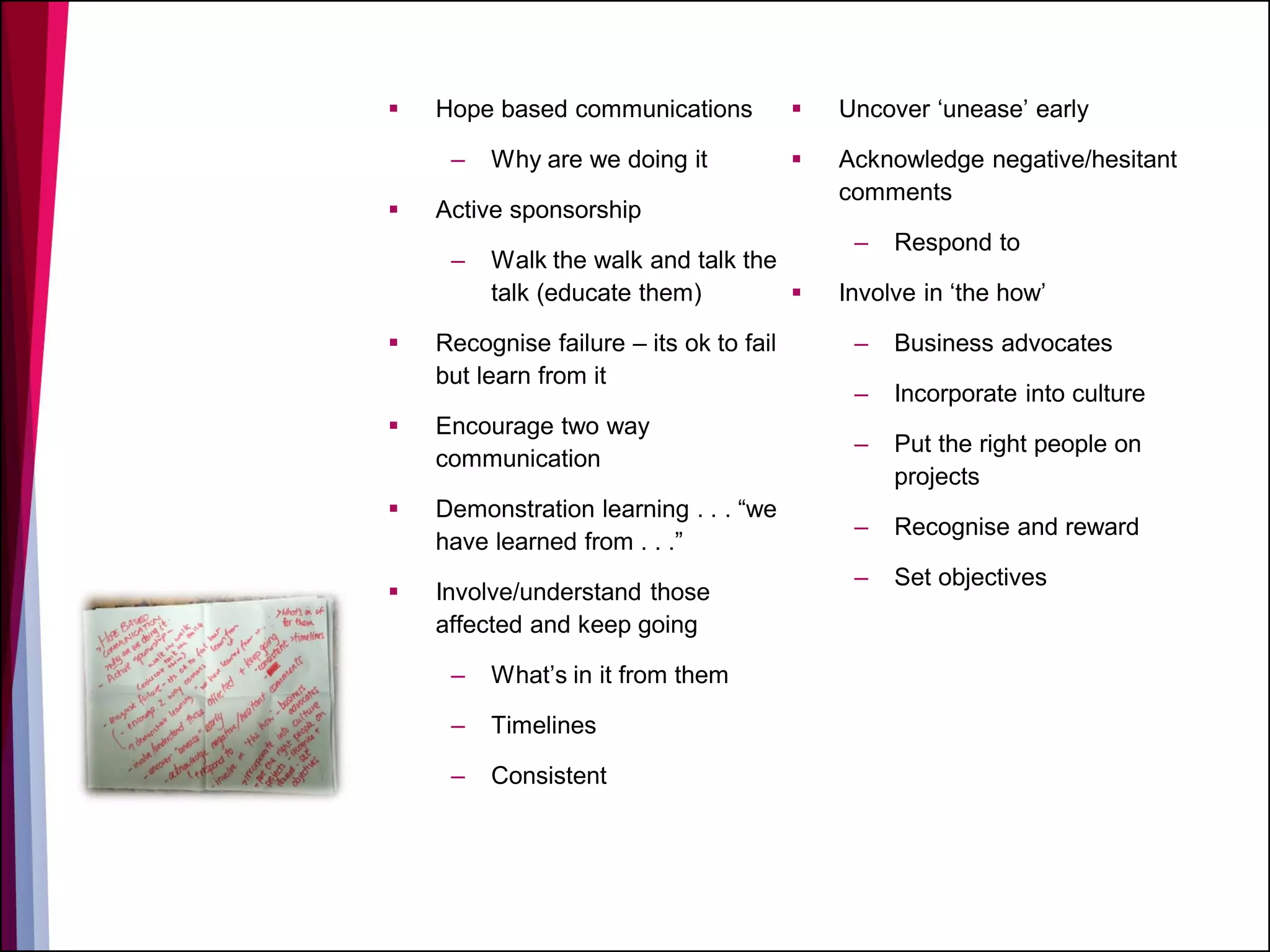  Hope based communications
– Why are we doing it
 Active sponsorship
– Walk the walk and talk the
talk (educate them)
 Recognise failure – its ok to fail
but learn from it
 Encourage two way
communication
 Demonstration learning . . . “we
have learned from . . .”
 Involve/understand those
affected and keep going
– What’s in it from them
– Timelines
– Consistent
 Uncover ‘unease’ early
 Acknowledge negative/hesitant
comments
– Respond to
 Involve in ‘the how’
– Business advocates
– Incorporate into culture
– Put the right people on
projects
– Recognise and reward
– Set objectives
 