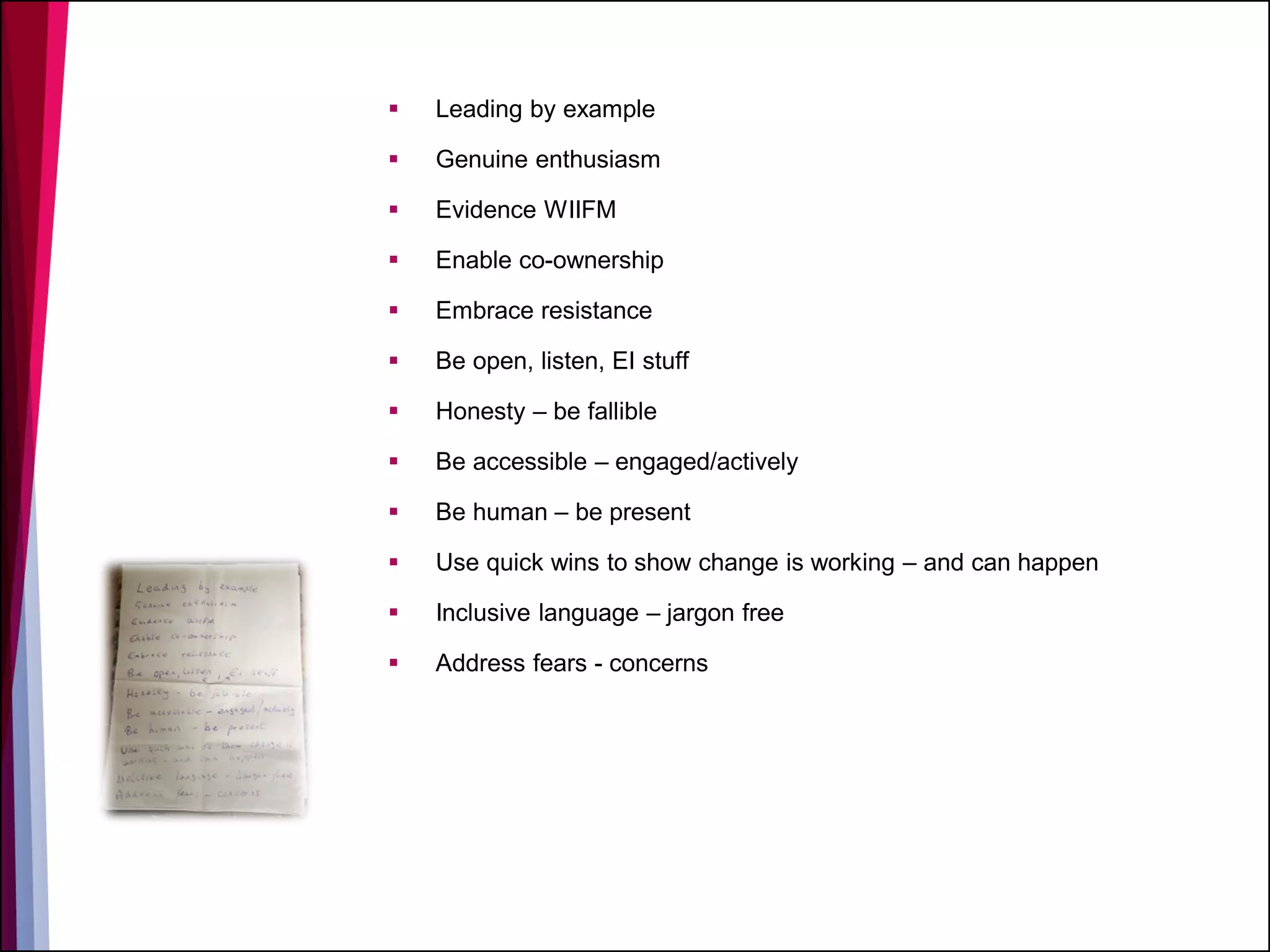  Leading by example
 Genuine enthusiasm
 Evidence WIIFM
 Enable co-ownership
 Embrace resistance
 Be open, listen, EI stuff
 Honesty – be fallible
 Be accessible – engaged/actively
 Be human – be present
 Use quick wins to show change is working – and can happen
 Inclusive language – jargon free
 Address fears - concerns
 