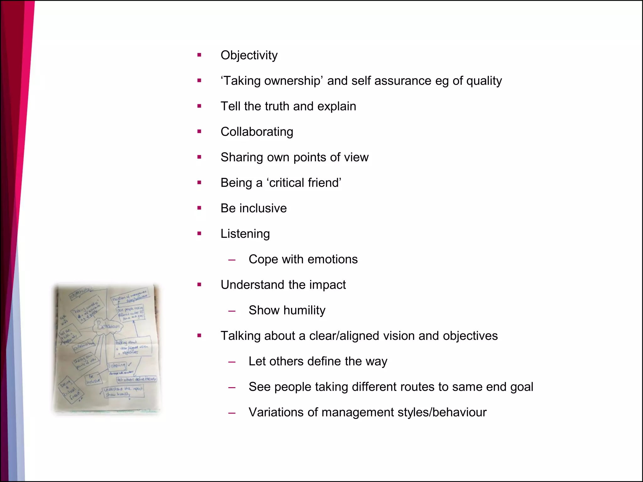  Objectivity
 ‘Taking ownership’ and self assurance eg of quality
 Tell the truth and explain
 Collaborating
 Sharing own points of view
 Being a ‘critical friend’
 Be inclusive
 Listening
– Cope with emotions
 Understand the impact
– Show humility
 Talking about a clear/aligned vision and objectives
– Let others define the way
– See people taking different routes to same end goal
– Variations of management styles/behaviour
 