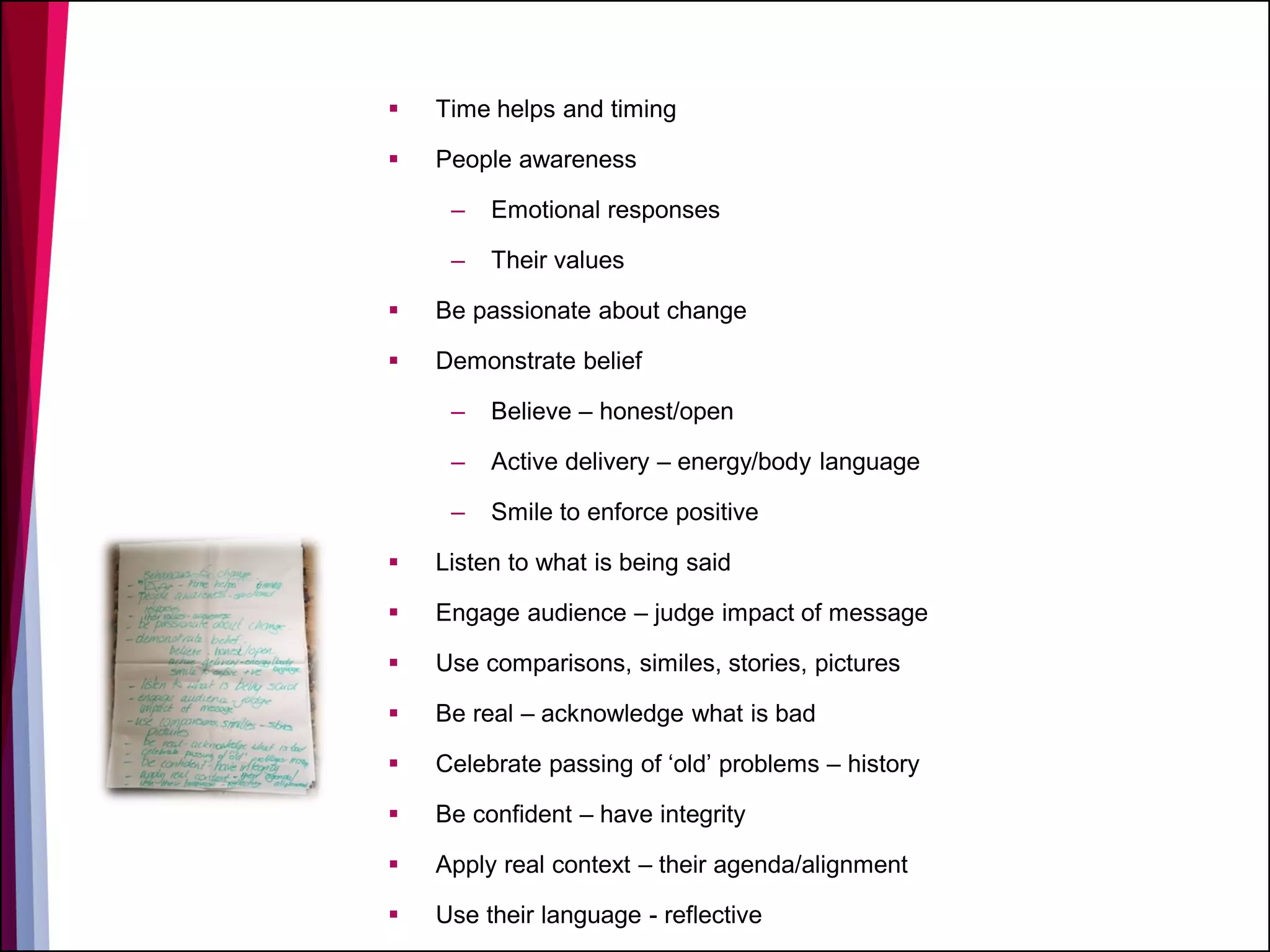  Time helps and timing
 People awareness
– Emotional responses
– Their values
 Be passionate about change
 Demonstrate belief
– Believe – honest/open
– Active delivery – energy/body language
– Smile to enforce positive
 Listen to what is being said
 Engage audience – judge impact of message
 Use comparisons, similes, stories, pictures
 Be real – acknowledge what is bad
 Celebrate passing of ‘old’ problems – history
 Be confident – have integrity
 Apply real context – their agenda/alignment
 Use their language - reflective
 