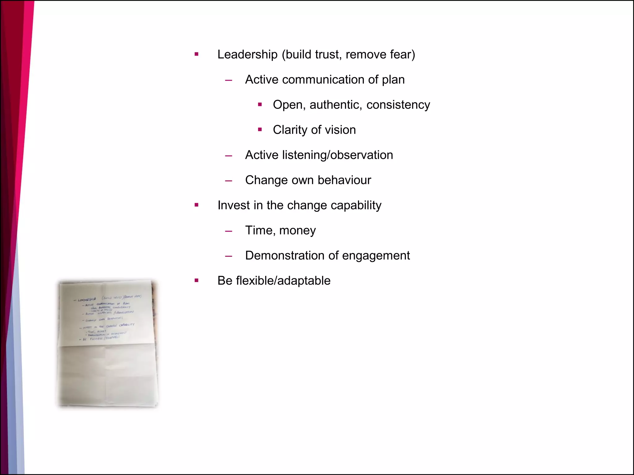  Leadership (build trust, remove fear)
– Active communication of plan
 Open, authentic, consistency
 Clarity of vision
– Active listening/observation
– Change own behaviour
 Invest in the change capability
– Time, money
– Demonstration of engagement
 Be flexible/adaptable
 