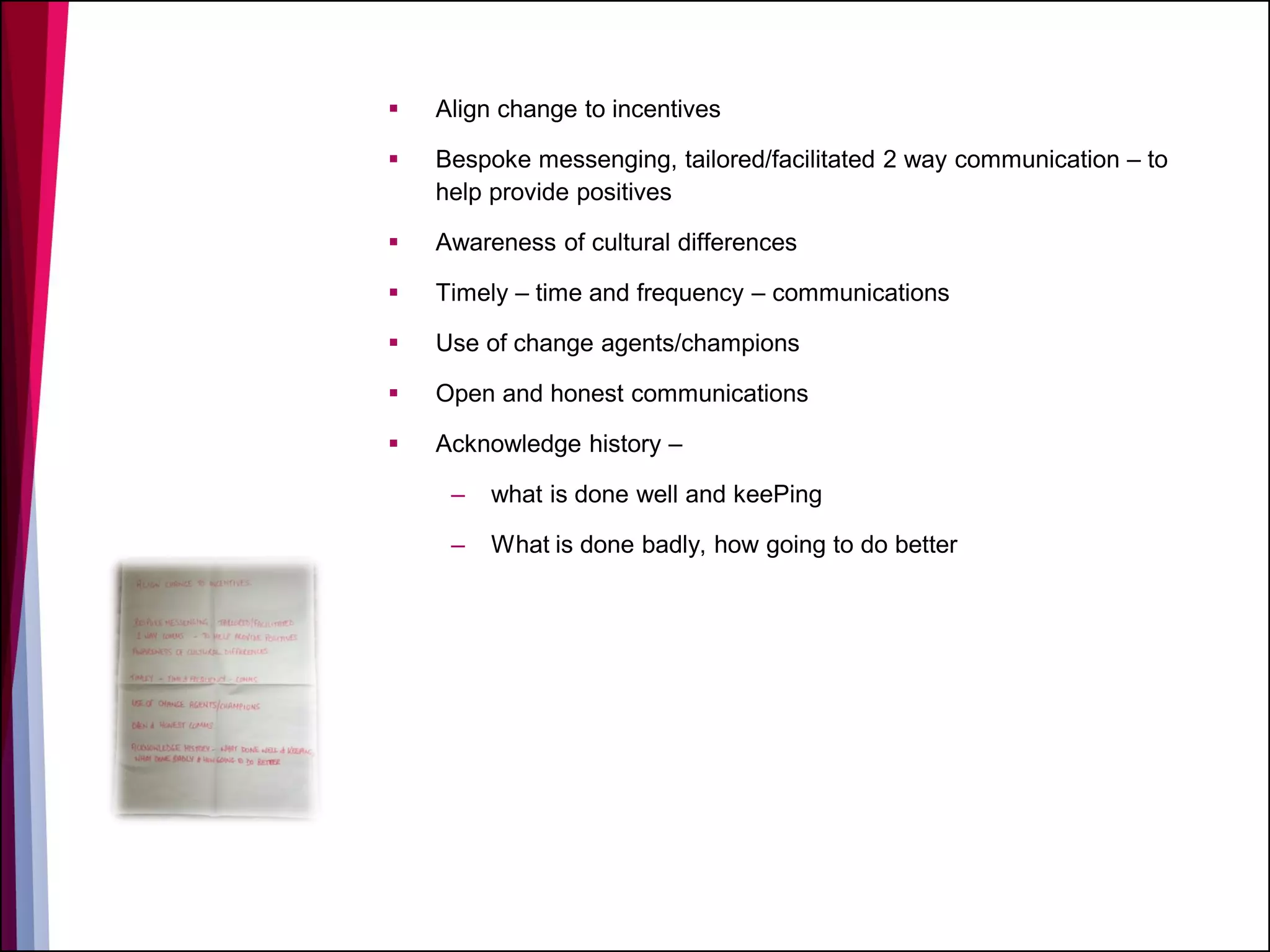  Align change to incentives
 Bespoke messenging, tailored/facilitated 2 way communication – to
help provide positives
 Awareness of cultural differences
 Timely – time and frequency – communications
 Use of change agents/champions
 Open and honest communications
 Acknowledge history –
– what is done well and keePing
– What is done badly, how going to do better
 