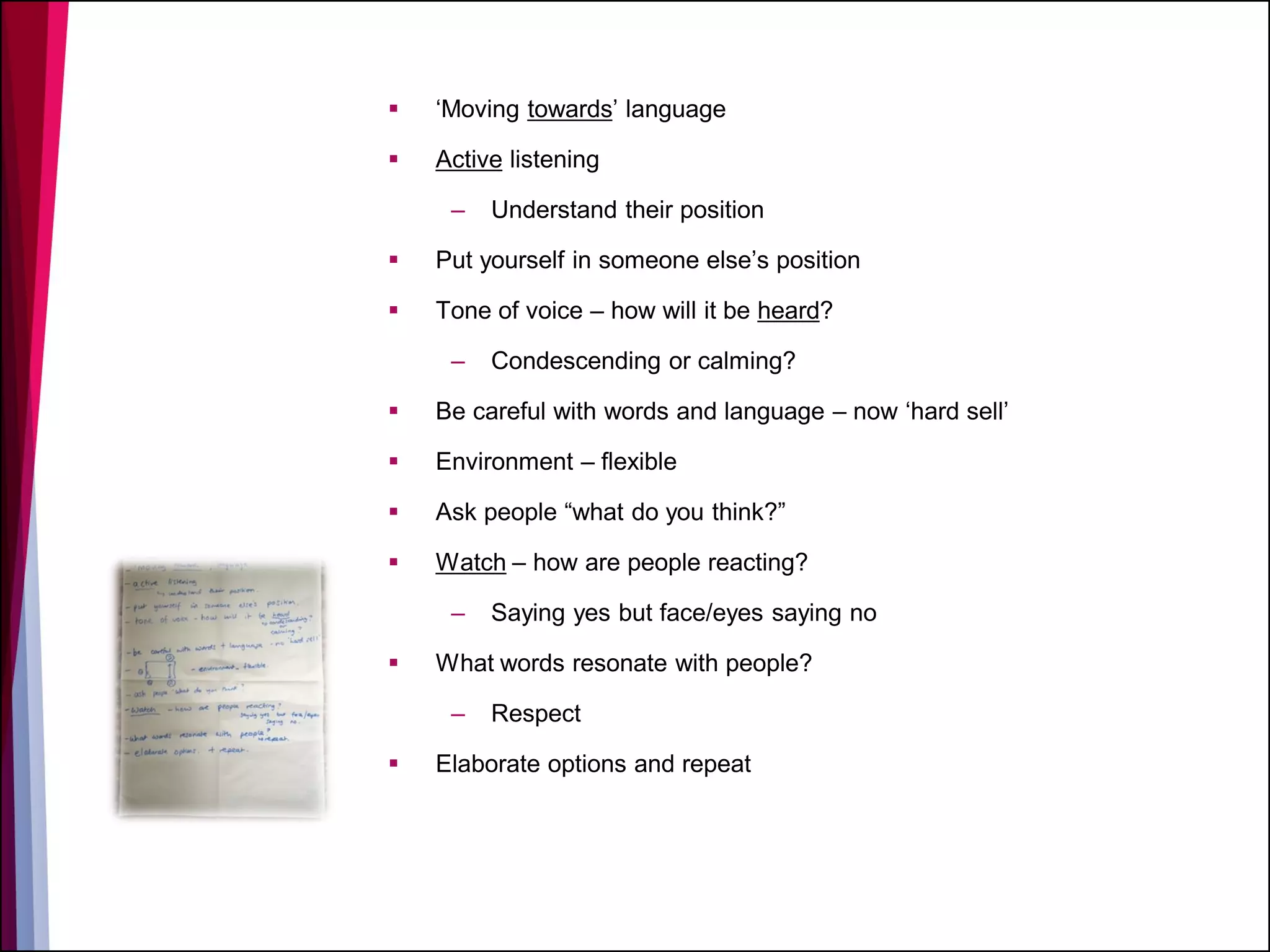 ‘Moving towards’ language
 Active listening
– Understand their position
 Put yourself in someone else’s position
 Tone of voice – how will it be heard?
– Condescending or calming?
 Be careful with words and language – now ‘hard sell’
 Environment – flexible
 Ask people “what do you think?”
 Watch – how are people reacting?
– Saying yes but face/eyes saying no
 What words resonate with people?
– Respect
 Elaborate options and repeat
 
