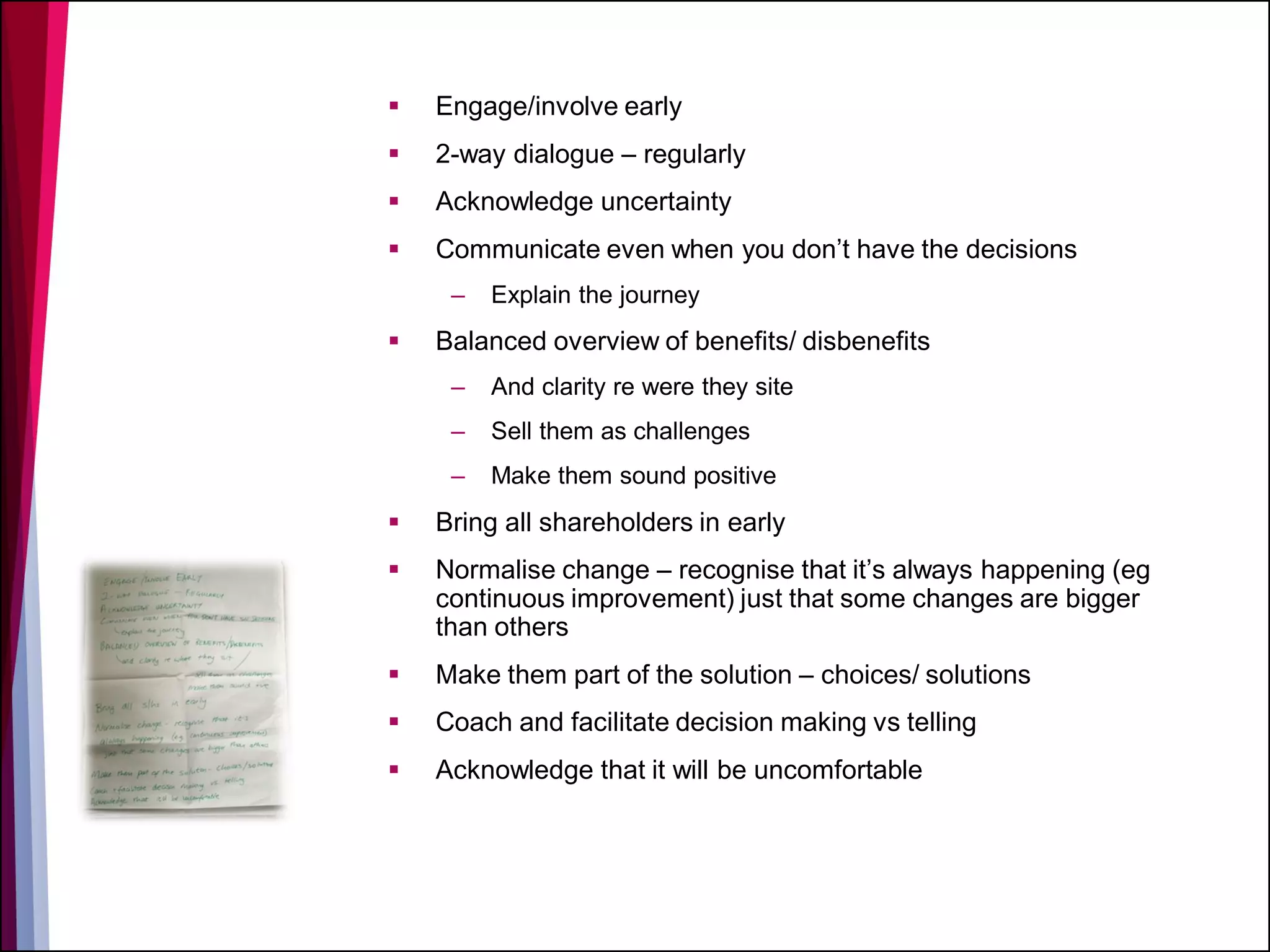  Engage/involve early
 2-way dialogue – regularly
 Acknowledge uncertainty
 Communicate even when you don’t have the decisions
– Explain the journey
 Balanced overview of benefits/ disbenefits
– And clarity re were they site
– Sell them as challenges
– Make them sound positive
 Bring all shareholders in early
 Normalise change – recognise that it’s always happening (eg
continuous improvement) just that some changes are bigger
than others
 Make them part of the solution – choices/ solutions
 Coach and facilitate decision making vs telling
 Acknowledge that it will be uncomfortable
 