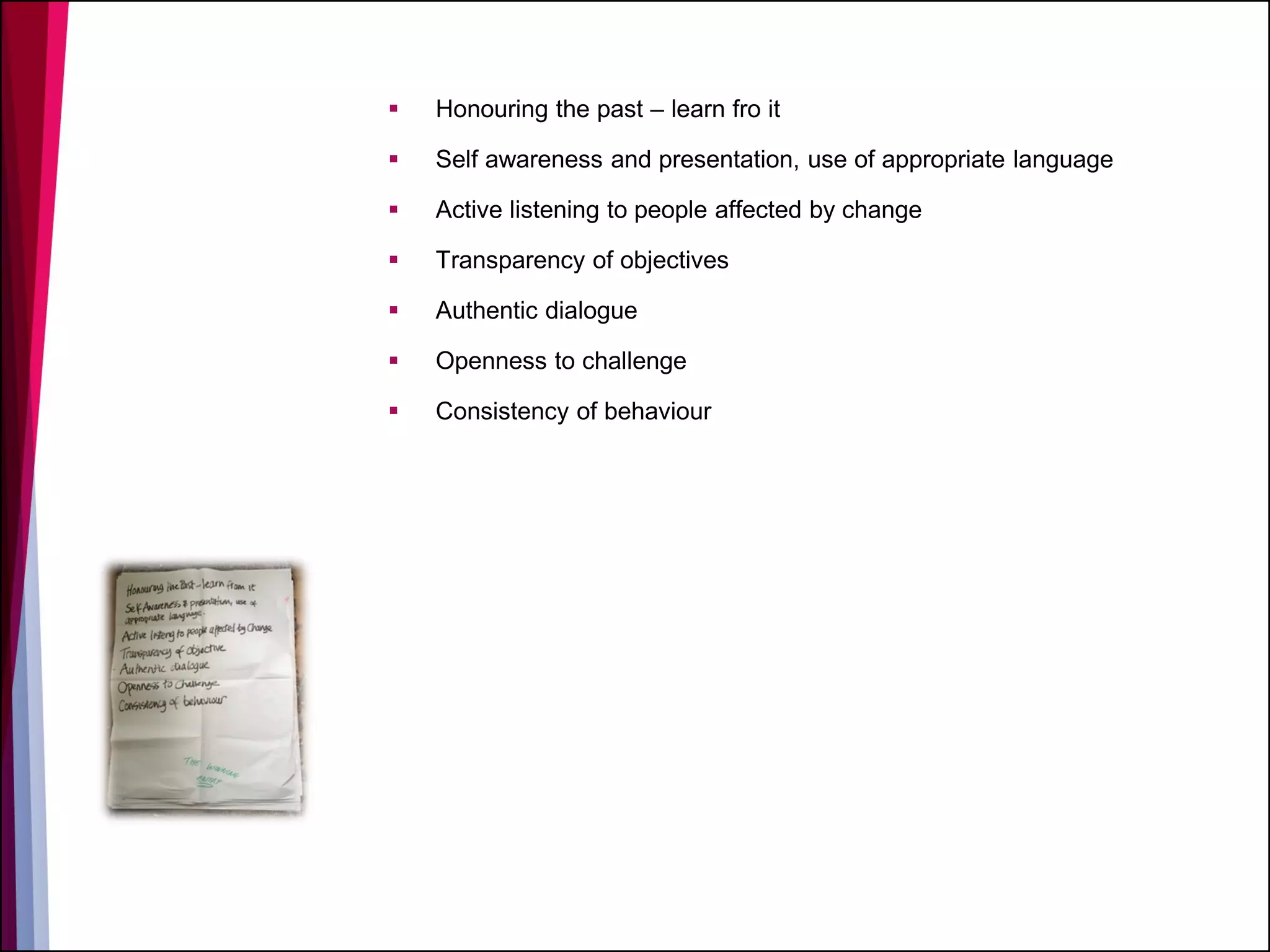  Honouring the past – learn fro it
 Self awareness and presentation, use of appropriate language
 Active listening to people affected by change
 Transparency of objectives
 Authentic dialogue
 Openness to challenge
 Consistency of behaviour
 