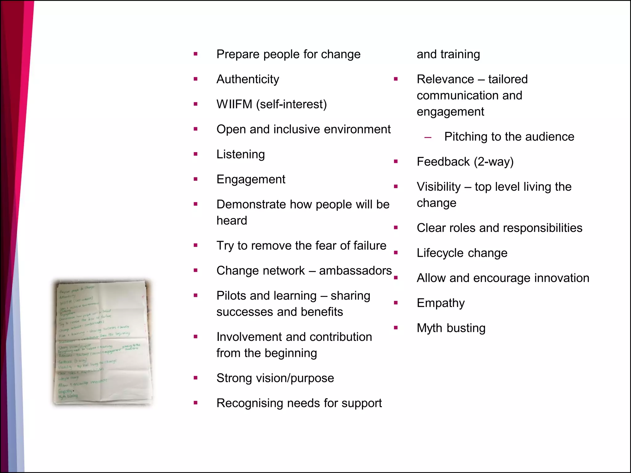  Prepare people for change
 Authenticity
 WIIFM (self-interest)
 Open and inclusive environment
 Listening
 Engagement
 Demonstrate how people will be
heard
 Try to remove the fear of failure
 Change network – ambassadors
 Pilots and learning – sharing
successes and benefits
 Involvement and contribution
from the beginning
 Strong vision/purpose
 Recognising needs for support
and training
 Relevance – tailored
communication and
engagement
– Pitching to the audience
 Feedback (2-way)
 Visibility – top level living the
change
 Clear roles and responsibilities
 Lifecycle change
 Allow and encourage innovation
 Empathy
 Myth busting
 