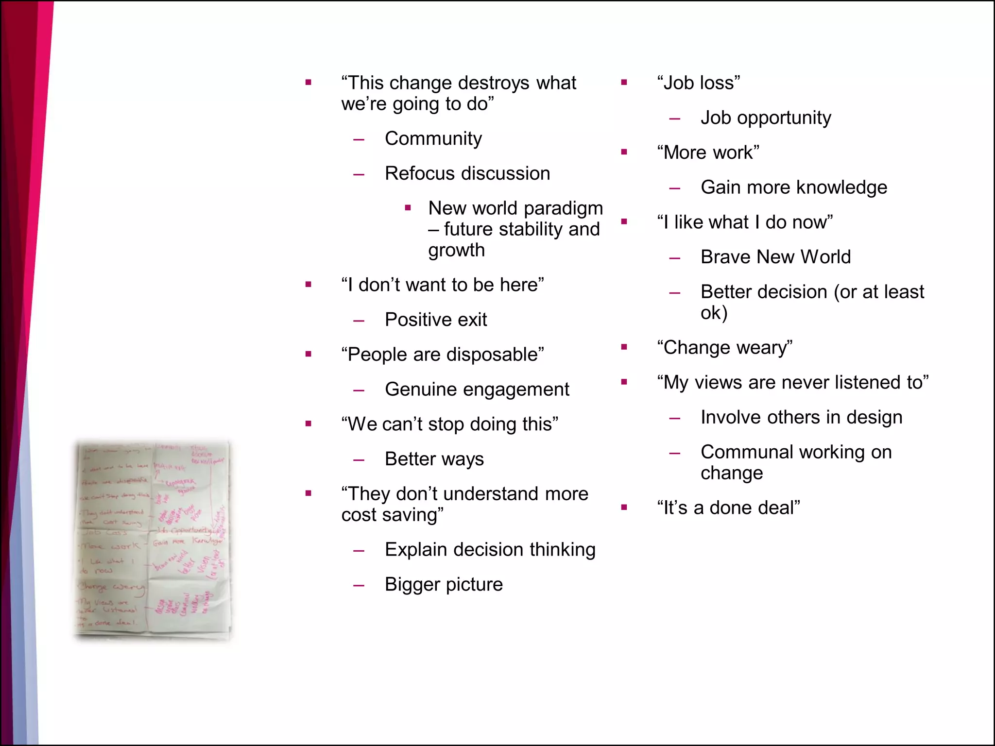  “This change destroys what
we’re going to do”
– Community
– Refocus discussion
 New world paradigm
– future stability and
growth
 “I don’t want to be here”
– Positive exit
 “People are disposable”
– Genuine engagement
 “We can’t stop doing this”
– Better ways
 “They don’t understand more
cost saving”
– Explain decision thinking
– Bigger picture
 “Job loss”
– Job opportunity
 “More work”
– Gain more knowledge
 “I like what I do now”
– Brave New World
– Better decision (or at least
ok)
 “Change weary”
 “My views are never listened to”
– Involve others in design
– Communal working on
change
 “It’s a done deal”
 