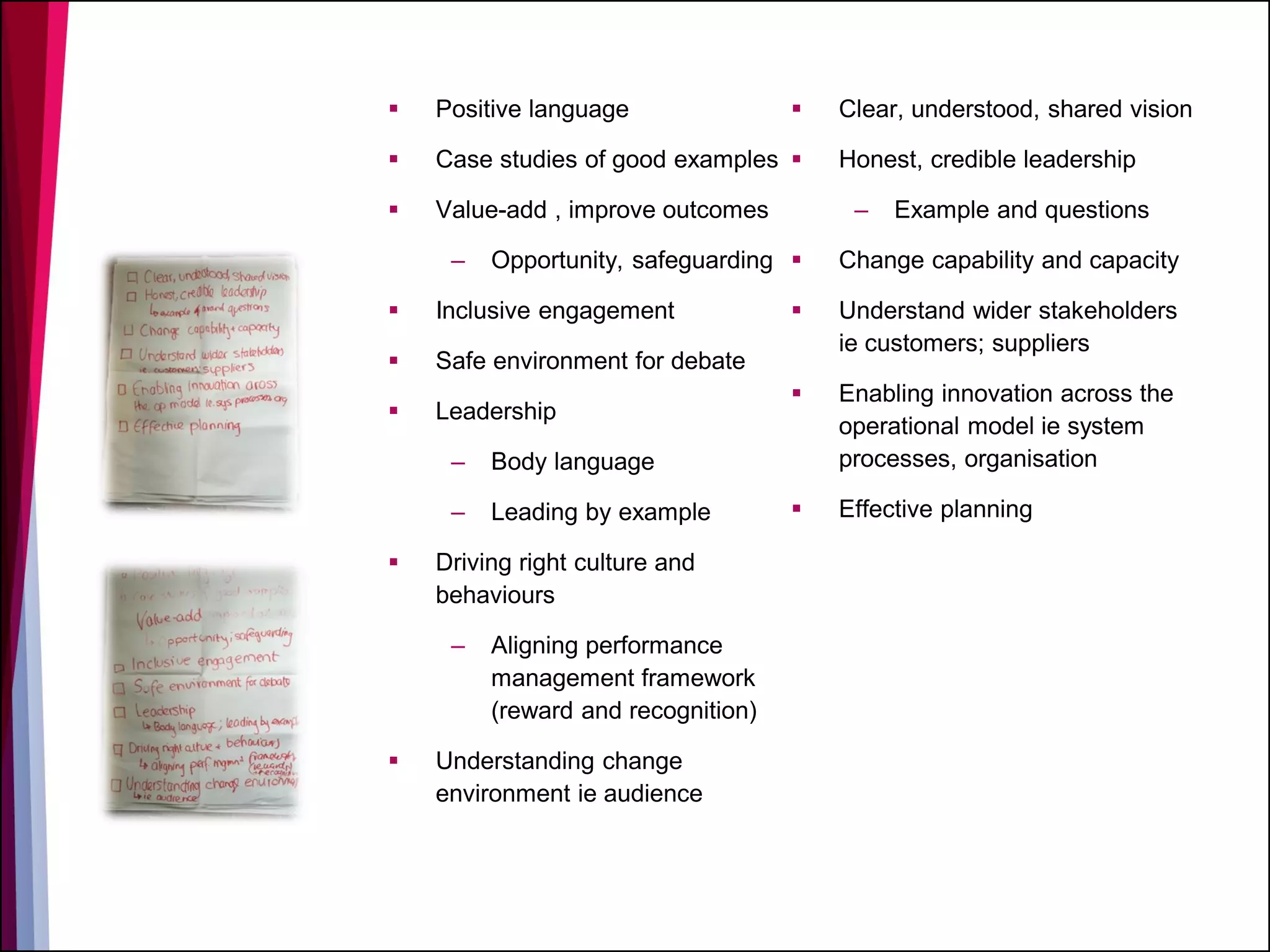 Positive language
 Case studies of good examples
 Value-add , improve outcomes
– Opportunity, safeguarding
 Inclusive engagement
 Safe environment for debate
 Leadership
– Body language
– Leading by example
 Driving right culture and
behaviours
– Aligning performance
management framework
(reward and recognition)
 Understanding change
environment ie audience
 Clear, understood, shared vision
 Honest, credible leadership
– Example and questions
 Change capability and capacity
 Understand wider stakeholders
ie customers; suppliers
 Enabling innovation across the
operational model ie system
processes, organisation
 Effective planning
 