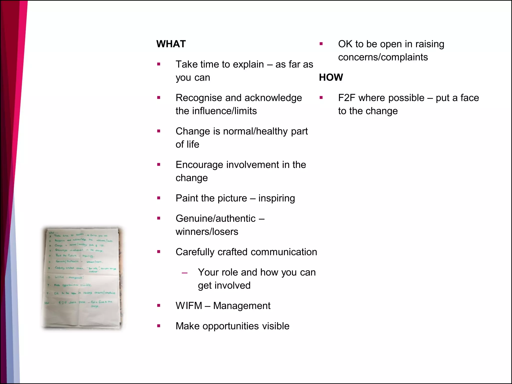 WHAT
 Take time to explain – as far as
you can
 Recognise and acknowledge
the influence/limits
 Change is normal/healthy part
of life
 Encourage involvement in the
change
 Paint the picture – inspiring
 Genuine/authentic –
winners/losers
 Carefully crafted communication
– Your role and how you can
get involved
 WIFM – Management
 Make opportunities visible
 OK to be open in raising
concerns/complaints
HOW
 F2F where possible – put a face
to the change
 