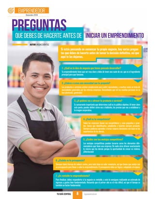 quedebesdehacerteantesde
Si estás pensando en comenzar tu propio negocio, hay varias pregun-
tas que debes de hacerte antes de tomar la decisión definitiva, así que
aquí te las dejamos.
1. ¿Cuál es la idea de negocio que tienes pensado desarrollar?
Tu emprendimiento tiene que ser muy claro y debe de tener una razón de ser, que es el ingrediente
principal para que funcione.
2. ¿Cubres o creas una necesidad con tu proyecto?
Los productos o servicios existen simplemente para cubrir necesidades, y muchas veces se trata de
necesidades generadas por las mismas empresas. Necesidades que tal vez muchas personas no se
han planteado, ¡genéralas!
3. ¿A quiénes vas a ofrecer tu producto o servicio?
Es sumamente importante que determines cuál es tu público objetivo. Al tener claro
este punto, puedes definir cómo vas a hablarles, los precios que vas a establecer y
la imagen corporativa.
4. ¿Cuál es tu competencia?
Todas las empresas tienen sus competidores y, sean pequeños o gran-
des, tienes que identificarlos, estudiarlos y tenerlos siempre presente.
Siempre podemos aprender a tomar mejores decisiones con base en las
experiencias de los demás.
Preguntas iniciarunemprendimiento
5. ¿Cuáles son tus ventajas competitivas?
Las ventajas competitivas pueden tomarse como los elementos dife-
renciadores que tiene una empresa. De nada sirve ofrecer exactamente
lo mismo que los demás porque la oportunidad de crecer es mínima.
¡Diferénciate!
6. ¿Cuánto es tu presupuesto?
Siempre habrá formas de reducir costos, pero todo tiene un valor monetario, así que tienes que contar con
un presupuesto para llevar a cabo tu emprendimiento. El presupuesto debe ser lógico y adaptado a la época.
7. ¿Es rentable tu emprendimiento?
Para finalizar, debes responderte si tu negocio es rentable, y esto lo consigues realizando un estimado de
ingresos y gastos bien fundamentado. Recuerda que el primer año es el más difícil, así que el tiempo es
también un factor fundamental.
Diciembre 2018
EMPRENDEDOR
TU GUÍA CENTRAL tuguiacentral.com8
AUTOR |REDACCIÓNTGC
 