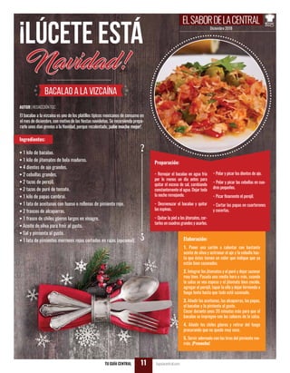 AUTOR |REDACCIÓNTGC
Diciembre 2018
ELSABORDELACENTRAL
TU GUÍA CENTRAL tuguiacentral.com11
¡Lúcete está
Navidad!
Bacalao a la vizcaína
El bacalao a la vizcaína es uno de los platillos típicos mexicanos de consumo en
el mes de diciembre, con motivo de las fiestas navideñas. Se recomienda prepa-
rarlo unos días previos a la Navidad, porque recalentado, ¡sabe mucho mejor!
Ingredientes:
• 1 kilo de bacalao.
• 1 kilo de jitomates de bola maduros.
• 4 dientes de ajo grandes.
• 2 cebollas grandes.
• 2 tazas de perejil.
• 2 tazas de puré de tomate.
• 1 kilo de papas cambrai.
• 1 lata de aceitunas con hueso o rellenas de pimiento rojo.
• 2 frascos de alcaparras.
• 1 frasco de chiles güeros largos en vinagre.
• Aceite de oliva para freír al gusto.
• Sal y pimienta al gusto.
• 1 lata de pimientos morrones rojos cortados en rajas (opcional).
Preparación:
- Remojar el bacalao en agua fría
por lo menos un día antes para
quitar el exceso de sal, cambiando
constantemente el agua. Dejar toda
la noche remojando.
- Desmenuzar el bacalao y quitar
las espinas.
- Quitar la piel a los jitomates, cor-
tarlos en cuadros grandes y asarlos.
- Pelar y picar los dientes de ajo.
- Pelar y picar las cebollas en cua-
dros pequeños.
- Picar finamente el perejil.
- Cortar las papas en cuarterones
y cocerlas.
Elaboración:
1. Poner una sartén a calentar con bastante
aceite de oliva y acitronar el ajo y la cebolla has-
ta que éstos tomen un color que indique que ya
están bien sazonados.
2. Integrar los jitomates y el puré y dejar sazonar
muy bien. Pasada una media hora o más, cuando
la salsa se vea espesa y el jitomate bien cocido,
agregar el perejil, tapar la olla y dejar hirviendo a
fuego lento hasta que todo esté sazonado.
3. Añadir las aceitunas, las alcaparras, las papas,
el bacalao y la pimienta al gusto.
Cocer durante unos 20 minutos más para que el
bacalao se impregne con los sabores de la salsa.
4. Añadir los chiles güeros y retirar del fuego
procurando que no quede muy seco.
5. Servir adornado con las tiras del pimiento mo-
rrón. ¡Provecho!
 