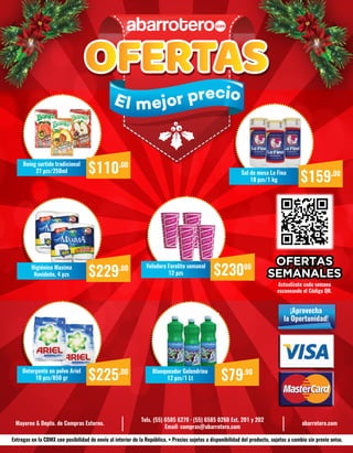 Actualízate cada semana
escaneando el Código QR.
Mayoreo & Depto. de Compras Externo.
Tels. (55) 6585 6278 · (55) 6585 0260 Ext. 201 y 202
Email: compras@abarrotero.com
abarrotero.com
$110.00Boing surtido tradicional
27 pzs/250ml
Entregas en la CDMX con posibilidad de envío al interior de la República. • Precios sujetos a disponibilidad del producto, sujetos a cambio sin previo aviso.
¡Aprovecha
la Oportunidad!
El mejor precio
$229.00Higiénico Maxima
Navideño, 4 pzs
$225.00Detergente en polvo Ariel
10 pzs/850 gr
$23000Veladora Farolito semanal
12 pzs
$79.90Blanqueador Golondrina
12 pzs/1 Lt
$159.00Sal de mesa La Fina
18 pzs/1 kg
 
