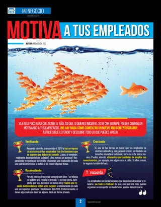 AUTOR |REDACCIÓNTGC
TU GUÍA CENTRAL tuguiacentral.com4
Motivaa tus empleados
Yafaltapocoparaqueacabeelaño,asíque,siquieresiniciarel2019conbuenpie,puedescomenzar
motivandoatusempleados.¡Nohaynadacomocomenzarunnuevoañoconentusiasmo!
Asíquesigueleyendoydescubretodoloquepuedeshacer.
Verificando
Recuerda cómo ha transcurrido el 2018 y haz un repaso
de cada uno de tus empleados y de las funciones que
se supone que deben de cumplir. ¿Juan, el vendedor,
realmente desempeña bien su labor? ¿Ana merece un ascenso? Res-
pondiendo preguntas de este estilo y haciendo una evaluación de cada
uno podrás determinar si debes, o no, mover algunas fichas.
Reconociendo
Por ahí hay una frase muy conocida que dice: “se felicita
en público y se regaña en privado” y es muy cierta. Apro-
vecha que va a dar inicio un nuevo año y realiza una re-
unión motivándolos a todos a ser mejores y reconociendo en cada
uno sus aspectos positivos y destacados del 2018. Posteriormente, si
tienes algo malo que decir de alguno, hazlo de forma privada.
Creciendo
Sí, una de las formas de hacer que tus empleados se
sientan motivados y con ganas de crecer, es dándoles un
incentivo monetario adicional, pero no es la única ma-
nera. Puedes, además, ofrecerles oportunidades de ampliar sus
conocimientos, por ejemplo, con algún curso o taller. Si ellos crecen,
tu negocio también lo hará.
Y recuerda:
Tus empleados son seres humanos que necesitan descansar y re-
lajarse, ¡no todo es trabajo! Así que, uno que otro mes, puedes
organizar un compartir en donde todos puedan desestresarse.
Diciembre 2018
MI NEGOCIO
TU GUÍA CENTRAL tuguiacentral.com2
 