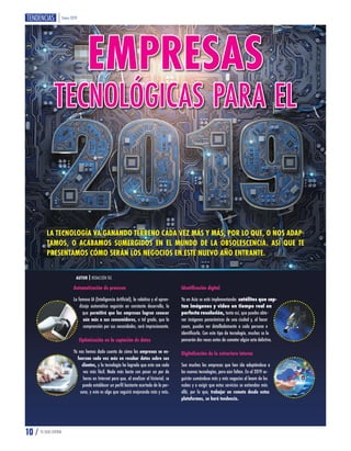 Enero 2019
10 / TU GUÍA CENTRAL
EMPRESAS
TECNOLÓGICAS PARA EL
AUTOR | REDACCIÓN TGC
LA TECNOLOGÍA VA GANANDO TERRENO CADA VEZ MÁS Y MÁS, POR LO QUE, O NOS ADAP-
TAMOS, O ACABAMOS SUMERGIDOS EN EL MUNDO DE LA OBSOLESCENCIA. ASÍ QUE TE
PRESENTAMOS CÓMO SERÁN LOS NEGOCIOS EN ESTE NUEVO AÑO ENTRANTE.
Automatización de procesos
La famosa IA (Inteligencia Artificial), la robótica y el apren-
dizaje automático seguirán en constante desarrollo, lo
que permitirá que las empresas logren conocer
aún más a sus consumidores, a tal grado, que la
comprensión por sus necesidades, será impresionante.
Optimización en la captación de datos
Ya nos hemos dado cuenta de cómo las empresas se es-
fuerzan cada vez más en recabar datos sobre sus
clientes, y la tecnología ha logrado que esto sea cada
vez más fácil. Nada más basta con pasar un par de
horas en Internet para que, al analizar el historial, se
pueda establecer un perfil bastante acertado de la per-
sona, y esto es algo que seguirá mejorando más y más.
Identificación digital
Ya en Asia se está implementando: satélites que cap-
tan imágenes y video en tiempo real en
perfecta resolución, tanto así, que puedes obte-
ner imágenes panorámicas de una ciudad y, al hacer
zoom, puedes ver detalladamente a cada persona e
identificarla. Con este tipo de tecnología, muchos se lo
pensarán dos veces antes de cometer algún acto delictivo.
Digitalización de la estructura interna
Son muchas las empresas que han ido adaptándose a
las nuevas tecnologías, pero aún faltan. En el 2019 se-
guirán sumándose más y más negocios al boom de las
nubes y a exigir que estos servicios se extiendan más
allá, por lo que, trabajar en remoto desde estas
plataformas, se hará tendencia.
 