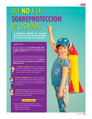 TU GUÍA CENTRAL / 11
Enero 2019
DILE NO A LA
SOBREPROTECCIÓN
DE LOS NIÑOS
Es completamente comprensible que, como padres,
queramos que nuestros hijos estén siempre protegidos,
pero como todo en esta vida, los excesos son malos.
S
egún la psicóloga María Jesús Álava, sobreproteger y cuidar excesiva-
mente a los niños, sólo ocasiona que crezcan siendo personas
débiles y dependientes, algo que no los prepara adecuadamente para
la vida.
No hay una manual que nos enseñe a ser padres, sino que vamos actuando en
función de nuestros instintos, de lo que creemos que es lo mejor y tomando como
base la educación que nos dieron nuestros padres, por lo que te dejamos 3
puntos que, según Álava, son importantes para potenciar la auto-
confianza de los niños.
1. Incentivar la creatividad: para lograrlo, es necesario que no los
castigues cuando realizan algún acto creativo (siempre estableciendo
límites), por el contrario, permíteles que cometan errores, déjalos que
expresen sus emociones y que echen a volar su imaginación.
2. Respetar su singularidad: los niños, al igual que los adultos, son
diferentes, y eso debe respetarse y más bien, hacerles sentir que son impor-
tantes y queridos de la forma en la que son, con sus particularidades. Los
errores deben corregirse con tacto y dejar que su personalidad se desarrolle
de la mejor manera.
3. Exponer su fortaleza: todos tenemos miedos e inseguridades, por lo
que es necesario que, como padre, busques la mejor forma de que tus hijos
logren vivir con ellas, o que puedan superarlas, a la vez que se fortalecen.
No fomentes que se vuelvan más débiles.
AUTOR | REDACCIÓN TGC
Errores comunes
•Darles demasiadas instrucciones de cómo deben hacer las cosas.
•Pedirles que copien perfectamente determinados modelos o patrones.
•Prohibirles que hagan cosas distintas.
•Castigarlos por expresar su creatividad.
 