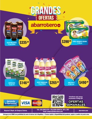Actualízate cada semana
escaneando el Código QR.
Mayoreo & Depto. de Compras Externo.
Tels. (55) 6585 6278 · (55) 6585 0260 Ext. 201 y 202
Email: compras@abarrotero.com
abarrotero.com
Entregas en la CDMX con posibilidad de envío al interior de la República. • Precios sujetos a disponibilidad del producto, sujetos a cambio sin previo aviso.
¡Aprovecha
la Oportunidad!
GRANDESGRANDES
OFERTASOFERTAS
NUTRILECHE
12 pzs/1Lt
$146.00
SALSA BBQ HUNTS
12 pzs/620ml
$335.00 PAÑAL ABSORSEC GRANDE
4/40 pzs
$390.00
ACEITE SABROSANO
12 pzs/850ml $265.00 RIKO POLLO
8-20-3 pzs
$490.00
 