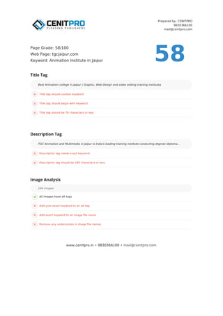 Prepared by: CENITPRO
9830366100
mail@cenitpro.com
Title tag should contain keyword
Title tag should begin with keyword
Title tag should be 70 characters or less
Description tag needs exact keyword
Description tag should be 160 characters or less
Description Tag
TGC Animation and Multimedia in Jaipur is India's leading training institute conducting degree/ diploma…
All images have alt tags
Add your exact keyword to an alt tag
Add exact keyword to an image file name
Remove any underscores in image file names
Image Analysis
166 images
Title Tag
Best Animation college in Jaipur | Graphic, Web Design and video editing training institutes
www.cenitpro.in • 9830366100 • mail@cenitpro.com
58
Page Grade: 58/100
Web Page: tgcjaipur.com
Keyword: Animation Institute in Jaipur
 
