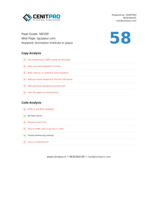 Prepared by: CENITPRO
9830366100
mail@cenitpro.com
You should have 2,000+ words on this page
Only use exact keyword 2-4 times
Bold, italicize, or underline exact keyword
Add your exact keyword to the first 100 words
Add your exact keyword to anchor text
Link this page to a sitemap.html
HTML is not W3C validated
No flash found
Remove inline CSS
Text to HTML ratio is too low (< 25%)
Found schema.org markup
Link to a sitemap.xml
Copy Analysis
Code Analysis
www.cenitpro.in • 9830366100 • mail@cenitpro.com
58
Page Grade: 58/100
Web Page: tgcjaipur.com
Keyword: Animation Institute in Jaipur
 