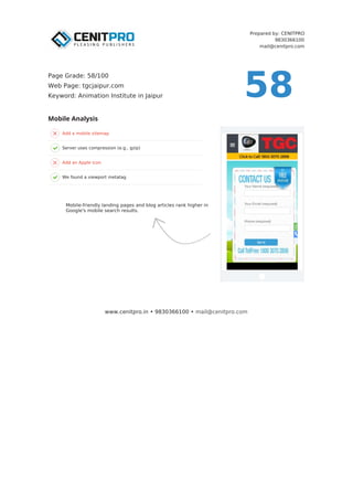Prepared by: CENITPRO
9830366100
mail@cenitpro.com
Add a mobile sitemap
Server uses compression (e.g., gzip)
Add an Apple icon
We found a viewport metatag
Mobile Analysis
www.cenitpro.in • 9830366100 • mail@cenitpro.com
58
Page Grade: 58/100
Web Page: tgcjaipur.com
Keyword: Animation Institute in Jaipur
Mobile-friendly landing pages and blog articles rank higher in
Google's mobile search results.
 